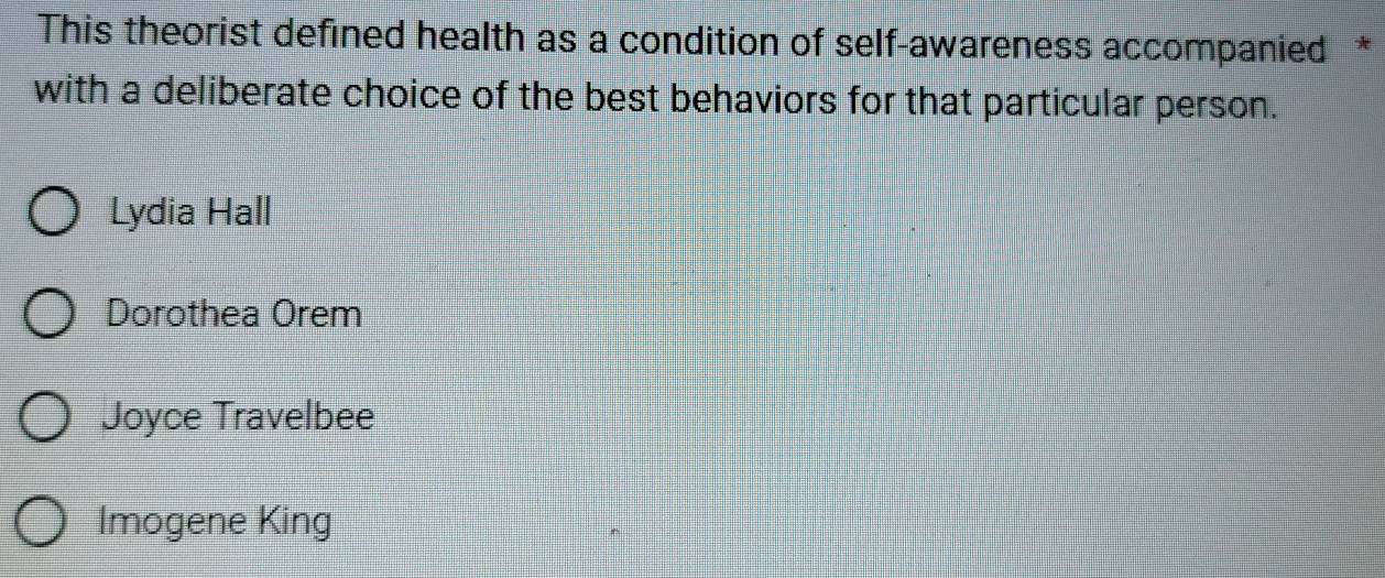 This theorist defined health as a condition of self-awareness accompanied *
with a deliberate choice of the best behaviors for that particular person.
Lydia Hall
Dorothea Orem
Joyce Travelbee
Imogene King