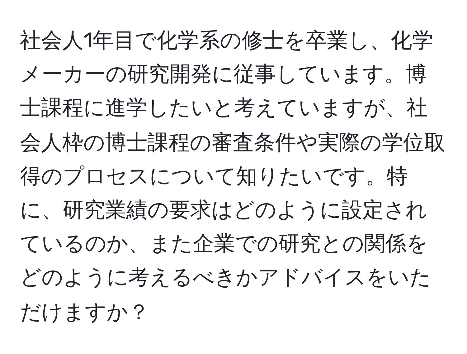 社会人1年目で化学系の修士を卒業し、化学メーカーの研究開発に従事しています。博士課程に進学したいと考えていますが、社会人枠の博士課程の審査条件や実際の学位取得のプロセスについて知りたいです。特に、研究業績の要求はどのように設定されているのか、また企業での研究との関係をどのように考えるべきかアドバイスをいただけますか？