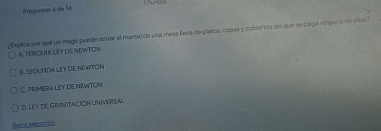 Puntos
Preguntas 6 de 14
¿Explica por qué un mago puede retirar el mantel de una mesa llena de platos, copas y cubiertos sin que se caiga ninguno de ellos?
A. TERCERA LEY DE NEWTON
B. SEGUNDA LEY DE NEWTON
C. PRIMERA LEY DE NEWTON
D. LEY DE GRAVITACION UNIVERSAL
Borra selección