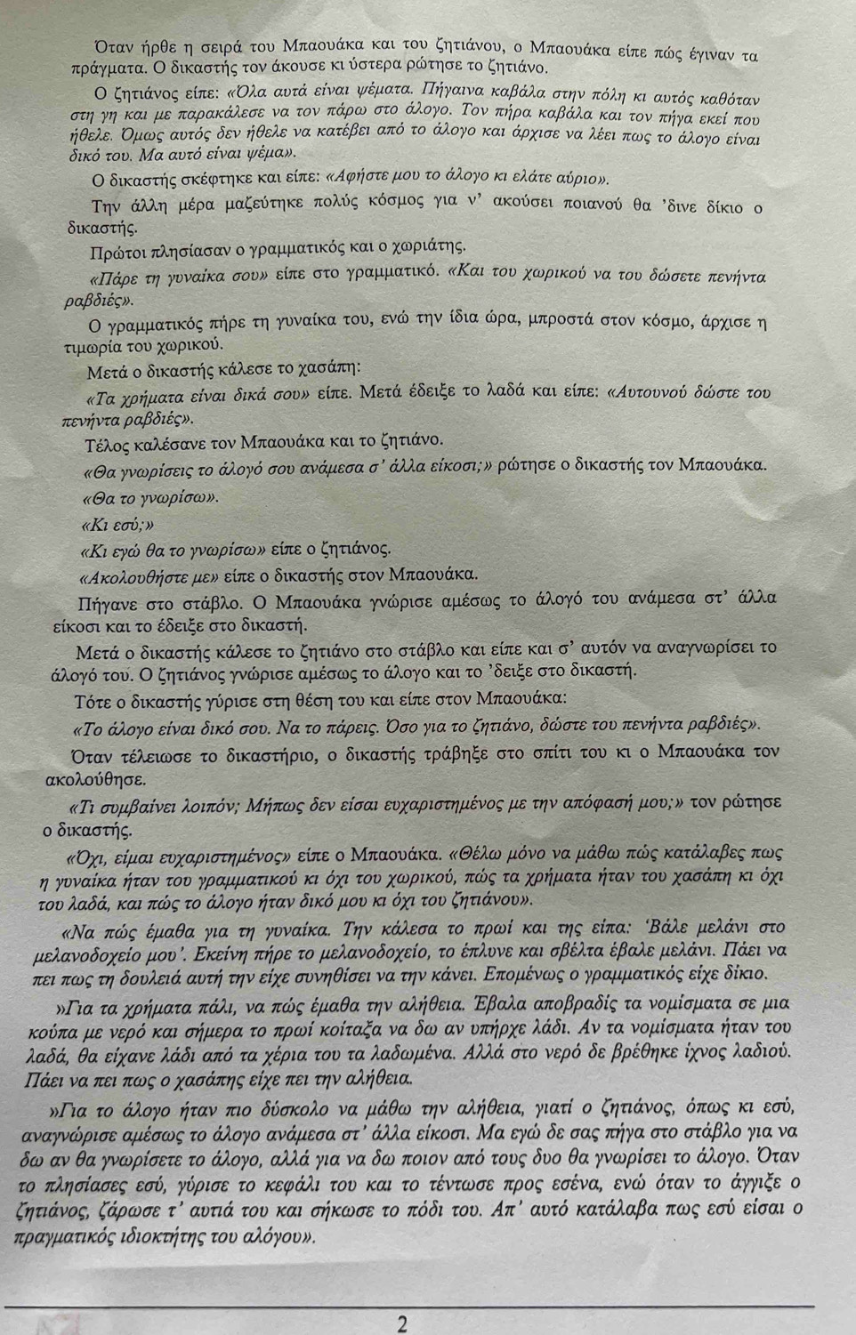 Οταν ήρθε η σειρά του Μπαουάκα και του ζητιάνου, ο Μπαουάκα είπε πώς έγιναν τα
πράγματα. Ο δικαστής τον άκουσε κι ύστερα ρώτησε το ζητιάνο.
Ο ζητιάνοςεείπει κολα οανυτάν είναι ψνέματαο οΠοηγαινα καβάλαα στηναοπόληα κι οαυτός κκαθόταν
στηργηνοκαιομεδπαρακάλεσε να τονν οπάρω στο άλογοΚ Τον πήρα καβάλα και τον πήγαοεκείοπου
ήθελεΕ Κμως αυντός δεν ηθελε να κατέβει από το άλογον και άρχισεο να λέειοπωνςοτο άλογο είναι
δικό του. Μα αυτό είναι ψέμαν.
Ο δικαστής σκέφτηκε και είπει κΑφήστερμουν τοοάλογο κιοελαάτεοαύριον.
ην άλλη μέρα μαζεύτηκε πολύς κόσμος για V' ακούσει ποιανού θα 'δινε δίκιο 
δικαστής.
ΠΠρόίτοι πλησίασαν ο γραμματικός και ο χωριάτης.
κΠάρεοτηογυναίκα σουν είπε στοργραμματικόδ κΚαι τουο χωρικού να του δώσετεοπενήντα
ραβδιές».
Ο γραμματικός πήρε τη γυναίκα τουΚ ενώ την ίδια ώραΚ μπροστά στον κόσμοΚ άρχισε η
τιμωρία του χωρικού.
Μετά ο δικαστής κάλεσε το χασάπη:
κΤα χρήματα είναι δικά σουυ είπε. Μετά έδειξε το λαδά και είπε: κΑυτουνού δώστε του
πενήντα ραβδιέςν.
Τέλος καλέσανε τον Μπαουάκα και το ζητιάνο.
κΘα γνανρίσειςατοοαάλογό σουν ανάμεσα σό άλλαοείκοσιην ρώτησε ο δικαστής τον Μπαουάκα.
«θα το γνωρίσω».
«Κι εσύ; »
«Κι εγώ θα το γνωρίσων είπε ο ζητιάνος.
κΑκολουθήστε μεν είπε ο δικαστής στον Μπαουάκα.
Πηήηγανε στο στάβλο. Ο Μπαονάκα γνώρισε αμέσως το άλογό του ανάμεσα στὶ άλλα
είκοσι και το έδειξε στο δικαστή.
Μετά ο δικαστής κάλεσε το ζητιάνο στο στάβλο και είπε και sigma^ αυτόν να αναγνωρίσει το
άλογό του. Ο ξητιάνος γνώρισε αμέσως το άλογο και το Ρδειξε στο δικαστή.
Τότε ο δικαστής γύρισε στη θέση του και είπε στον Μπαουάκα:
κΤο άλογο είναι δικό σου. Να το πάρεις. Οσο για το ζητιάνος δώστε του πενήντα ραβδιές».
Οταν τέλειωνσε το δικαστήριο, ο δικαστής τράβηξε στο σπίτι του κι ο Μπαουάκα τον
ακολούθησε.
κΤι συμβαίνειαλοιπόνη Μήπωνςο δεν είσαι ευχαριστημένοςαμε την απόφασήν μους ν τον ροώίτησε
ο δικαστής.
κΟχιρ είμαιοεουναχαριοσοτημένοςν είπε ο ΜπαονάκαΚ κΘέλωνρμρόνο να μάθω πώς κατάλαβες πως
η γυνναίκΚαα ηήταναοτουογρραμματικού κι οόχιοτουνοχωορικούΚ πώς τα χρήματα ήταν του χασάπηοκι όχι
του λαδάΚ και πώς το άλογο ήταν δικό μου κι όχι του ζητιάνουν.
Να πώς έμαθαογιαοτη ογυναίκα. Την κάλεσαο το πρωί και της είπα: Βάλε μελάνι στο
μελανοδοχείο μουό. Εκείνηο πήρε το μελανοδοχείο, το έπλυνε και σβέλτα έβαλε μελάνιΚ ΠΠάει να
πειαπωοςο τη δουνλειάααυτήηα τηνοείχε συνηθίσει ναα τηνοκάνειδ Επομκένωνς ο γραμματικός είχε δίκιο.
Πια τα χρήματα πάλι, να πώός έμαθα την αλήθεια. Εβαλα αποβραδίς τα νομίσματα σε μια
κούπα με νερό και σήμερα το πρωί κοίταξα να δω αν υπήρχε λάδι. Αν τα νομίσματα ήταν του
λαδά, θα είχανε λάδι από τα χέρια του τα λαδωμέναΚ Αλλά στο νερό δε βρέθηκε ίχνος λαδιού.
ΠΠάει ναπειαπωος ο χασάπης είχε πει την αλήθεια.
δΠια το άλογο ήταν πιο δύσκολο να μάθω την αλήθειαΚ γιατί ο ζητιάνοςΚ όπως κι εσύ,
αναγνώρισε αμέσως το άλογο ανάμεσα στό άλλα είκοσι. Μα εγώ δε σας πήγα στο στάβλο για να
δω αν θα γνωρίσετε το άλογο, αλλά για να δω ποιον από τους δυο θα γνωρίσει το άλογοΚ Οταν
το πλησίασες εσύΚ γύρισε το κεφάλι του και το τέντωσε προς εσέναΚ ενώ όταν το άγγιξε ο
ζητιάνοςς ζάρωσε tau ' αντιά του και σήκωσε το πόδι του. Από αυτό κατάλαβα πως εσύ είσαι ο
τραγματικός ιδιοκτήητης τουν αλόγουν.
2