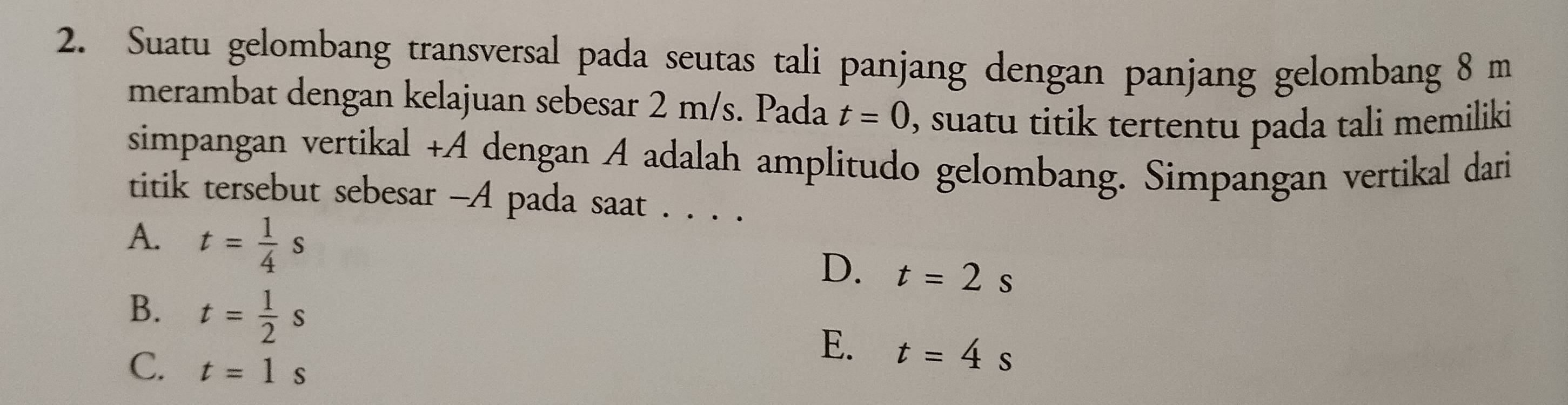 Suatu gelombang transversal pada seutas tali panjang dengan panjang gelombang 8 m
merambat dengan kelajuan sebesar 2 m/s. Pada t=0 , suatu titik tertentu pada tali memiliki
simpangan vertikal +A dengan A adalah amplitudo gelombang. Simpangan vertikal dari
titik tersebut sebesar -A pada saat . . . .
A. t= 1/4 s
D. t=2s
B. t= 1/2 s
C. t=1s
E. t=4s