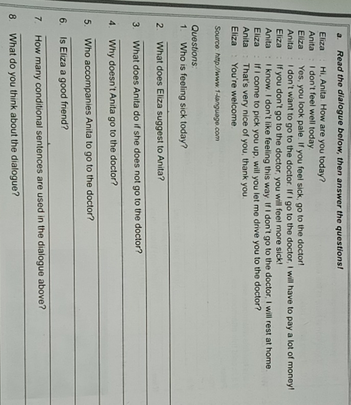 Read the dialogue below, then answer the questions! 
Eliza : Hi, Anita. How are you today? 
Anita I don't feel well today 
Eliza : Yes, you look pale. If you feel sick, go to the doctor! 
Anita I don't want to go to the doctor. If I go to the doctor, I will have to pay a lot of money! 
Eliza : If you don't go to the doctor, you will feel more sick! 
Anita : I know. I don't like feeling this way. If I don't go to the doctor, I will rest at home. 
Eliza If I come to pick you up, will you let me drive you to the doctor? 
Anita : That's very nice of you, thank you. 
Eliza You're welcome 
Source: http://www.1-language.com 
Questions 
1. Who is feeling sick today? 
_ 
2. What does Eliza suggest to Anita? 
_ 
3. What does Anita do if she does not go to the doctor? 
_ 
4. Why doesn't Anita go to the doctor? 
_ 
5. Who accompanies Anita to go to the doctor? 
_ 
6. Is Eliza a good friend? 
_ 
7. How many conditional sentences are used in the dialogue above? 
_ 
8. What do you think about the dialogue?