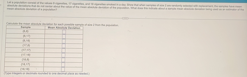 Let a population consist of the values 8 cigarettes, 17 cigarettes, and 18 cigarettes smoked in a day. Show that when samples of size 2 are randomly selected with replacement, the samples have mean
absolute deviations that do not center about the value of the mean absolute deviation of the population. What does this indicate about a sample mean absolute deviation being used as an estimator of the
mean absolute deviation of a population?
Calculate the mean absolute deviation for each possible sample of size 2 from the population.
(Type integers or decimals rounded to one decimal place as needed.)