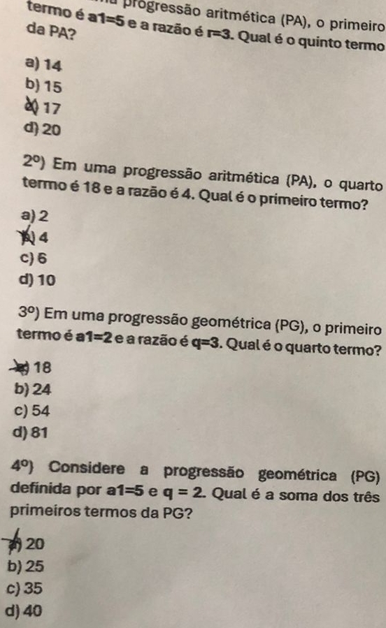 a progressão aritmética (PA), o primeiro
termo é a1=5 e a razão é
da PA? r=3. Qual é o quinto termo
a) 14
b) 15
Q 17
d) 20
2^0) Em uma progressão aritmética (PA), o quarto
termo é 18 e a razão é 4. Qual é o primeiro termo?
a) 2
4
c) 6
d) 10
3^0) Em uma progressão geométrica (PG), o primeiro
termo é a 1=2 e a razão é q=3. Qual é o quarto termo?
18
b) 24
c) 54
d) 81
4^0) Considere a progressão geométrica (PG)
definida por a 1=5 e q=2. Qual é a soma dos três
primeiros termos da PG?
20
b) 25
c) 35
d) 40