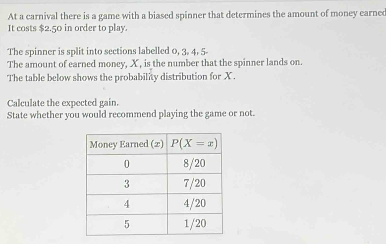 At a carnival there is a game with a biased spinner that determines the amount of money earned
It costs $2.50 in order to play.
The spinner is split into sections labelled 0, 3, 4, 5.
The amount of earned money, X , is the number that the spinner lands on.
The table below shows the probability distribution for X .
Calculate the expected gain.
State whether you would recommend playing the game or not.