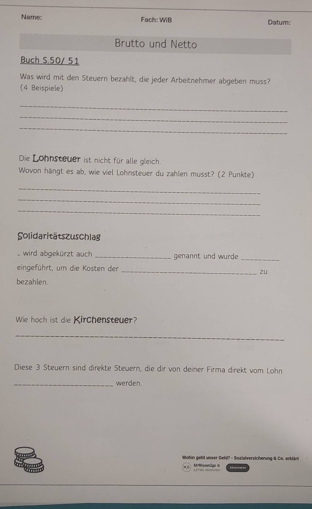 Name: Fach: WiB Datum: 
Brutto und Netto 
Buch S. 50/ 51
Was wird mit den Steuern bezahlt, die jeder Arbeitnehmer abgeben muss? 
(4 Beispiele) 
_ 
_ 
_ 
Die Lohnsteuer ist nicht für alle gleich. 
Wovon hängt es ab, wie viel Lohnsteuer du zahlen musst? (2 Punkte) 
_ 
_ 
_ 
Solidaritätszuschlag 
wird abgekürzt auch _genannt und wurde_ 
eingeführt, um die Kosten der_ 
zu 
bezahlen. 
Wie hoch ist die Kirchensteuer? 
_ 
Diese 3 Steuern sind direkte Steuern, die dir von deiner Firma direkt vom Lohn 
_werden. 
Wohin geht unser Geld? - Sozialversicherung & Co. erklärt 
MrWissen2go @ Abanniere
2,27 Mio. Abonnenter