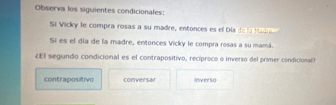 Observa los siguientes condicionales:
Si Vicky le compra rosas a su madre, entonces es el Día de la Madre.
Si es el día de la madre, entonces Vicky le compra rosas a su mamá.
¿El segundo condicional es el contrapositivo, recíproco o inverso del primer condicional?
contrapositivo conversar inverso