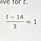 ive for t.
 (t-14)/3 =1