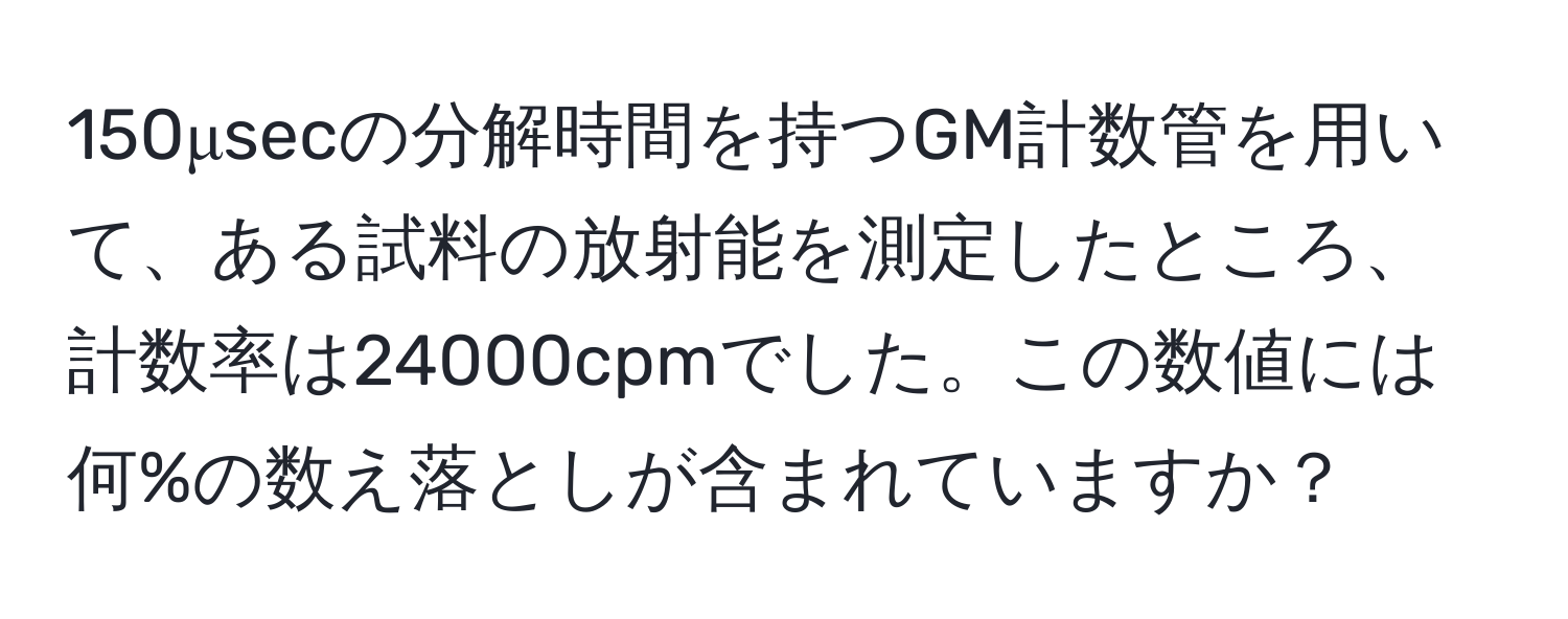 150μsecの分解時間を持つGM計数管を用いて、ある試料の放射能を測定したところ、計数率は24000cpmでした。この数値には何%の数え落としが含まれていますか？