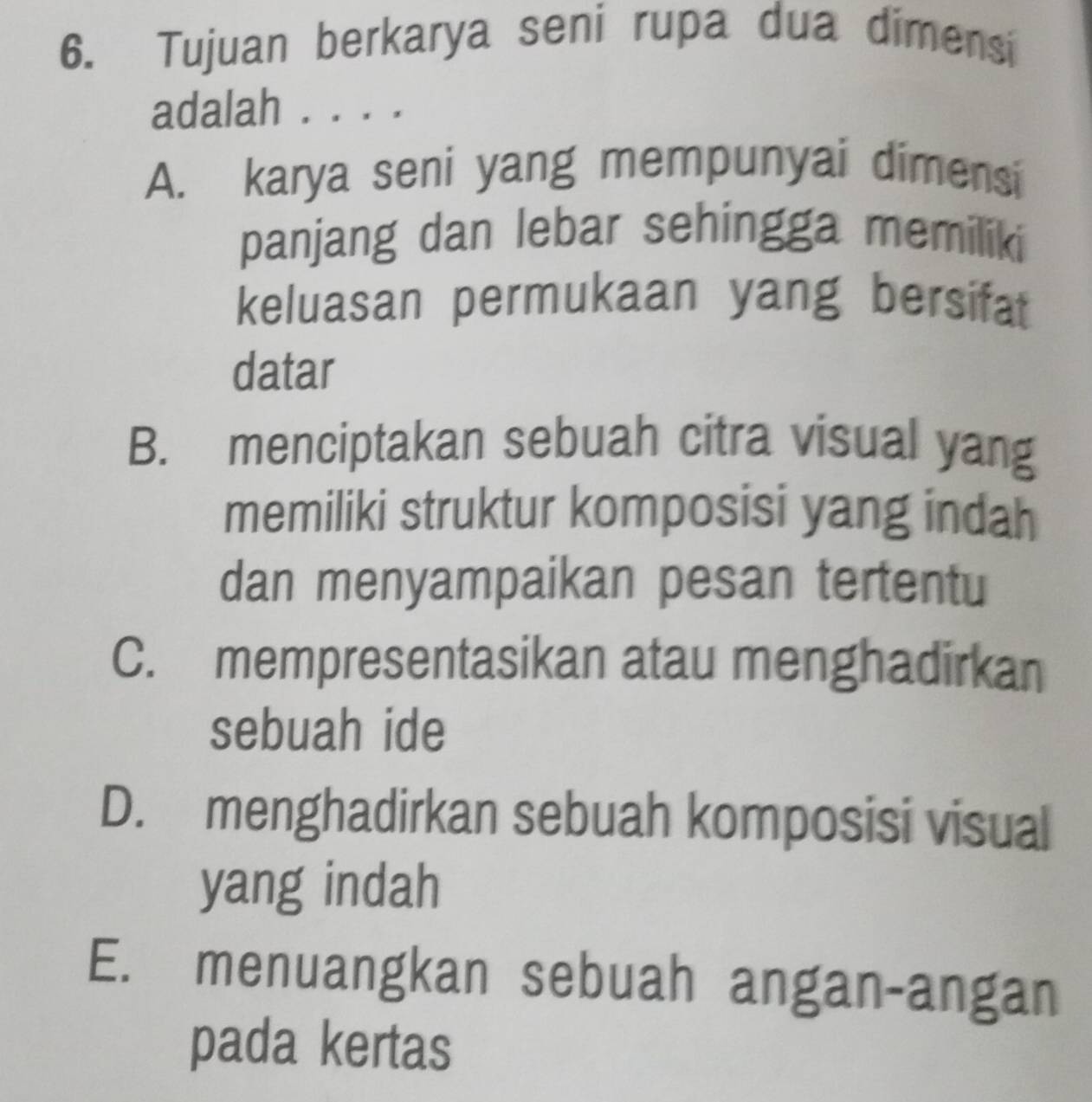 Tujuan berkarya seni rupa dua dimensi
adalah . . . .
A. karya seni yang mempunyai dimensi
panjang dan lebar sehingga memiliki
keluasan permukaan yang bersifat
datar
B. menciptakan sebuah citra visual yang
memiliki struktur komposisi yang indah
dan menyampaikan pesan tertentu
C. mempresentasikan atau menghadirkan
sebuah ide
D. menghadirkan sebuah komposisi visual
yang indah
E. menuangkan sebuah angan-angan
pada kertas