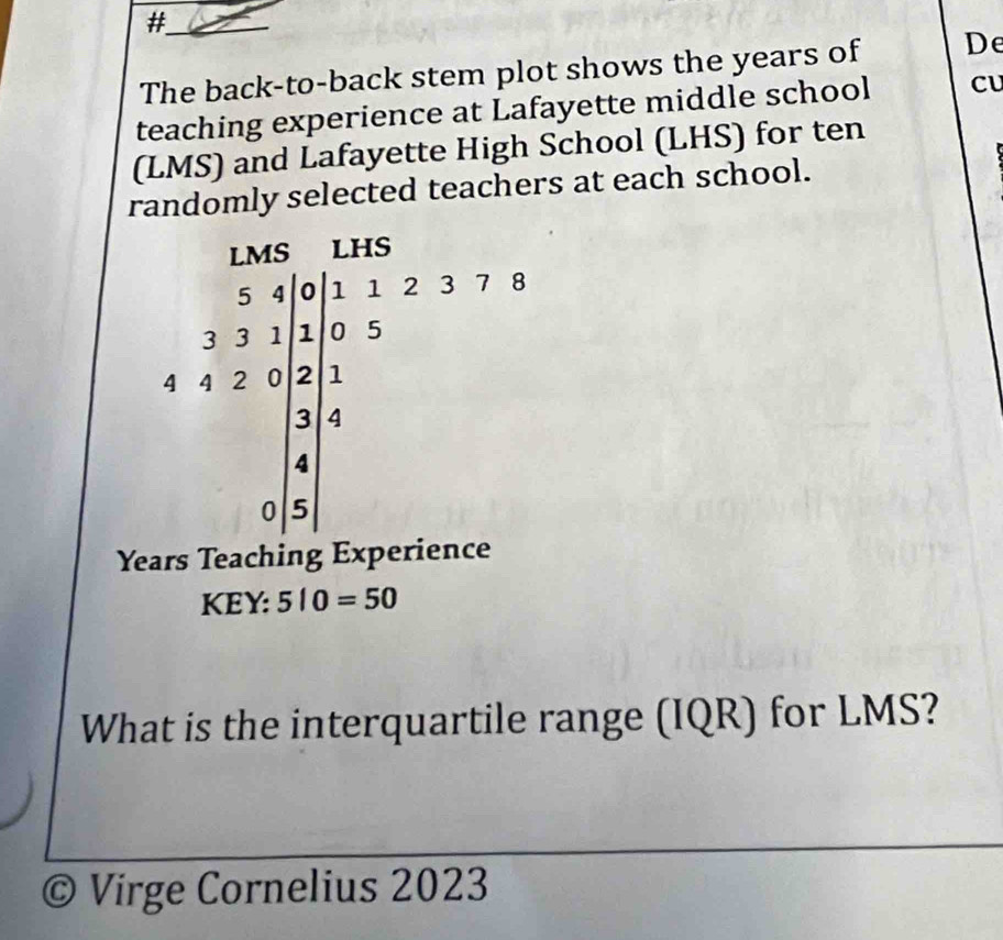 # 
The back-to-back stem plot shows the years of De 
teaching experience at Lafayette middle school CU 
(LMS) and Lafayette High School (LHS) for ten 
randomly selected teachers at each school.
Years Teaching Experience 
KEY: 510=50
What is the interquartile range (IQR) for LMS? 
© Virge Cornelius 2023