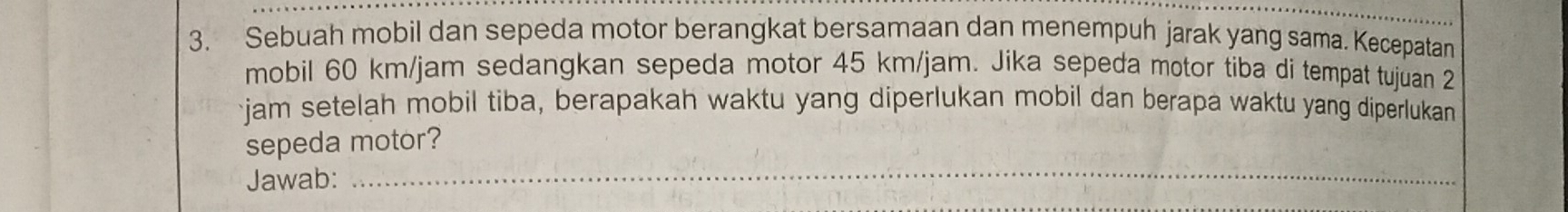 Sebuah mobil dan sepeda motor berangkat bersamaan dan menempuh jarak yang sama. Kecepatan 
mobil 60 km/jam sedangkan sepeda motor 45 km/jam. Jika sepeda motor tiba di tempat tujuan 2
jam setelah mobil tiba, berapakah waktu yang diperlukan mobil dan berapa waktu yang diperlukan 
sepeda motor? 
Jawab: 
_