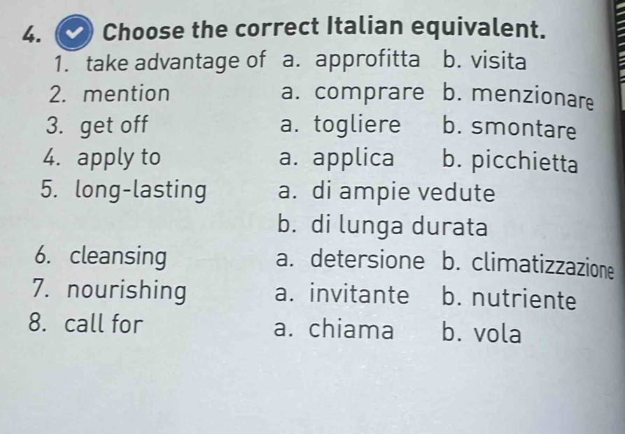 Choose the correct Italian equivalent.
1. take advantage of a. approfitta b. visita
2. mention a. comprare b. menzionare
3. get off a. togliere b. smontare
4. apply to a. applica b. picchietta
5. long-lasting a. di ampie vedute
b. di lunga durata
6. cleansing a. detersione b. climatizzazione
7. nourishing a. invitante b. nutriente
8. call for a. chiama b. vola