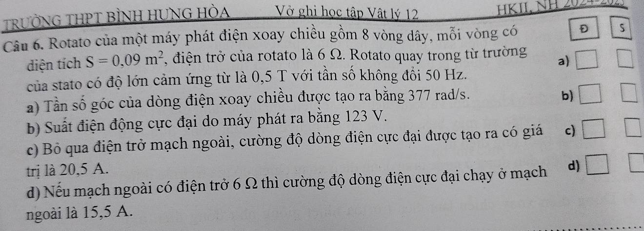 TRƯỜNG THPT BÌNH HUNG HÒA Vở ghi học tập Vật lý 12
KIL N 
Câu 6. Rotato của một máy phát điện xoay chiều gồm 8 vòng dây, mỗi vòng có
D
diện tích S=0,09m^2 , điện trở của rotato là 6 Ω. Rotato quay trong từ trường □ □ 
a)
của stato có độ lớn cảm ứng từ là 0,5 T với tần số không đổi 50 Hz.
a) Tần số góc của dòng điện xoay chiều được tạo ra bằng 377 rad/s.
b) □ □
b) Suất điện động cực đại do máy phát ra bằng 123 V.
c) Bỏ qua điện trở mạch ngoài, cường độ dòng điện cực đại được tạo ra có giá c) □ □ 
trị là 20,5 A.
d) Nếu mạch ngoài có điện trở 6 Ω thì cường độ dòng điện cực đại chạy ở mạch d) □ ' 
ngoài là 15,5 A.