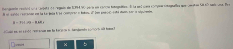 Benjamín recibió una tarjeta de regalo de $394.90 para un centro fotográfico. Él la usó para comprar fotografías que cuestan $0.60 cada una. Sea 
B el saldo restante en la tarjeta tras comprar x fotos. B (en pesos) está dado por lo siguiente.
B=394.90-0.60x
¿Cuál es el saldo restante en la tarjeta si Benjamín compró 40 fotos? 
pesos 
× 5