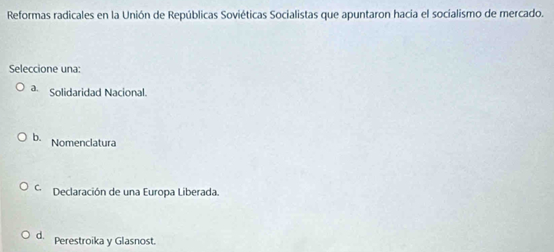 Reformas radicales en la Unión de Repúblicas Soviéticas Socialistas que apuntaron hacia el socíalismo de mercado.
Seleccione una:
a. Solidaridad Nacional.
b. Nomenclatura
C. Declaración de una Europa Liberada.
d. Perestroika y Glasnost.