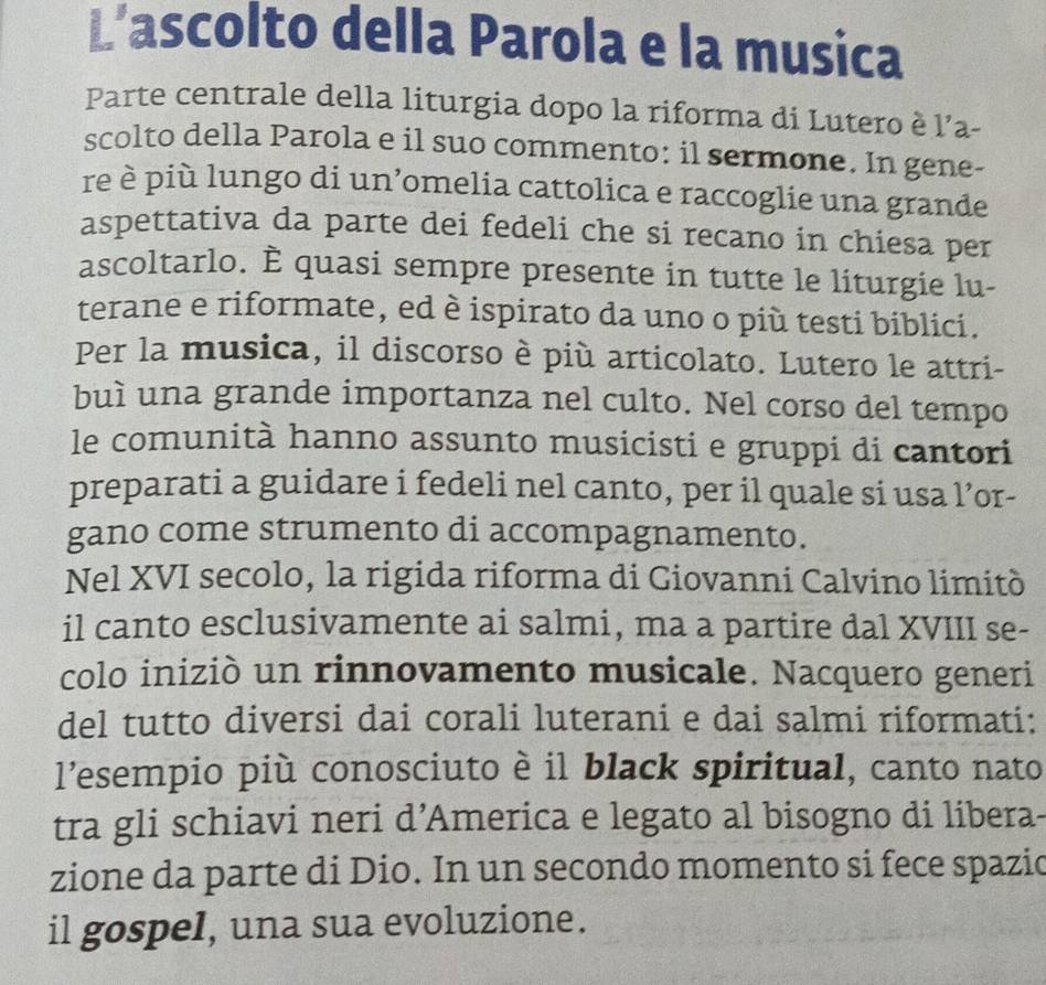 L’ascolto della Parola e la musica 
Parte centrale della liturgia dopo la riforma di Lutero è l’a- 
scolto della Parola e il suo commento: il sermone. In gene- 
re è più lungo di un’omelia cattolica e raccoglie una grande 
aspettativa da parte dei fedeli che si recano in chiesa per 
ascoltarlo. È quasi sempre presente in tutte le liturgie lu- 
terane e riformate, ed è ispirato da uno o più testi biblici. 
Per la musica, il discorso è più articolato. Lutero le attri- 
buì una grande importanza nel culto. Nel corso del tempo 
le comunità hanno assunto musicisti e gruppi di cantori 
preparati a guidare i fedeli nel canto, per il quale si usa l’or- 
gano come strumento di accompagnamento. 
Nel XVI secolo, la rigida riforma di Giovanni Calvino limitò 
il canto esclusivamente ai salmi, ma a partire dal XVIII se- 
colo iniziò un rinnovamento musicale. Nacquero generi 
del tutto diversi dai corali luterani e dai salmi riformati: 
l'esempio più conosciuto è il black spiritual, canto nato 
tra gli schiavi neri d’America e legato al bisogno di libera- 
zione da parte di Dio. In un secondo momento si fece spazio 
il gospel, una sua evoluzione.