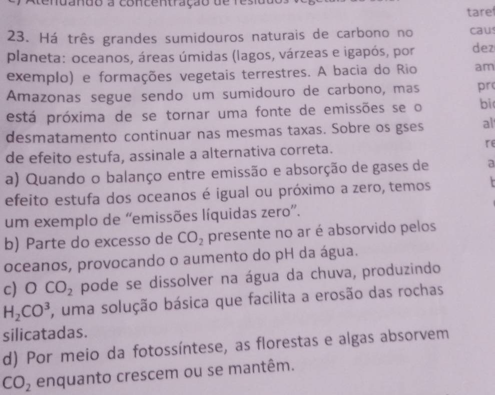 do a concentração de residdo
tare
23. Há três grandes sumidouros naturais de carbono no
caus
planeta: oceanos, áreas úmidas (lagos, várzeas e igapós, por dez
exemplo) e formações vegetais terrestres. A bacia do Rio
am
Amazonas segue sendo um sumidouro de carbono, mas pr
está próxima de se tornar uma fonte de emissões se o
bi
desmatamento continuar nas mesmas taxas. Sobre os gses
al
de efeito estufa, assinale a alternativa correta.
re
a) Quando o balanço entre emissão e absorção de gases de a
efeito estufa dos oceanos é igual ou próximo a zero, temos
r
um exemplo de “emissões líquidas zero”.
b) Parte do excesso de CO_2 presente no ar é absorvido pelos
oceanos, provocando o aumento do pH da água.
c) bigcirc CO_2 pode se dissolver na água da chuva, produzindo
H_2CO^3 , uma solução básica que facilita a erosão das rochas
silicatadas.
d) Por meio da fotossíntese, as florestas e algas absorvem
CO_2 enquanto crescem ou se mantêm.