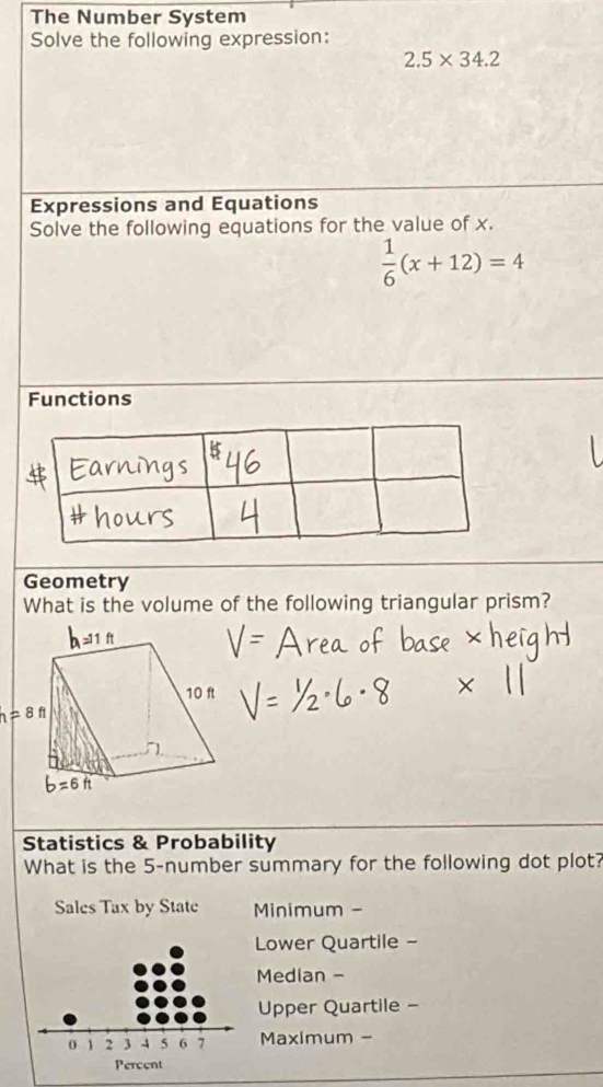 The Number System
Solve the following expression:
2.5* 34.2
Expressions and Equations
Solve the following equations for the value of x.
 1/6 (x+12)=4
Functions
Geometry
What is the volume of the following triangular prism?
Statistics & Probability
What is the 5-number summary for the following dot plot?
Sales Tax by State Minimum -
Lower Quartile -
Median -
Upper Quartile -
Maximum -