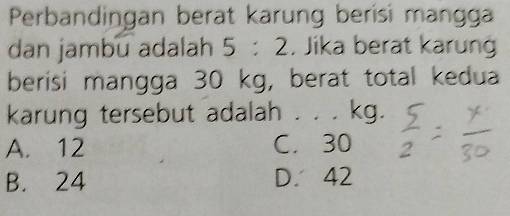 Perbandingan berat karung berisi mangga
dan jambu adalah 5:2. Jika berat karun
berisi mangga 30 kg, berat total kedua
karung tersebut adalah . . . kg.
A. 12 C. 30
B. 24
D. 42