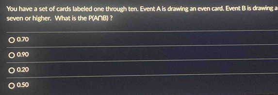 You have a set of cards labeled one through ten. Event A is drawing an even card. Event B is drawing a
seven or higher. What is the P(A∩B) ?
0.70
0.90
0.20
0.50