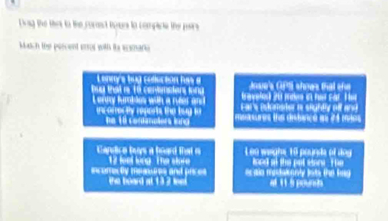 Dag the thes to the corst taues to compicte the pairs 
Match the percent error with is eamario 
Lennys bug colucion has a Jose's GPS shnes that she 
bua that i 16 centimsian, long (aveled 20 mies i her cat. H i 
Leroy fumbles with a reer an t Eol s itmeder e seghée eit and 
incorrer tly repors the lug to mesuures the disterce as 74 mios
e 18 contolers lung 
Candice buys a board that i Leo weighs 10 pounda of dog
12 loe kng The skee lood at the put stare . The 
inconecty memares and pices scaln mestakenly lists the bng. 
the board at 132 le at t s pound