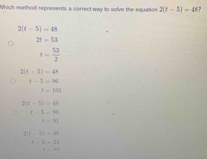 Which method represents a correct way to solve the equation 2(t-5)=48 ?
2(t-5)=48
2t=53
t= 53/2 
2(t-5)=48
t-5=96
t=101
2(t-5)=48
t-5=96
t=91
2(t-5)=48
t-5=24
t=20