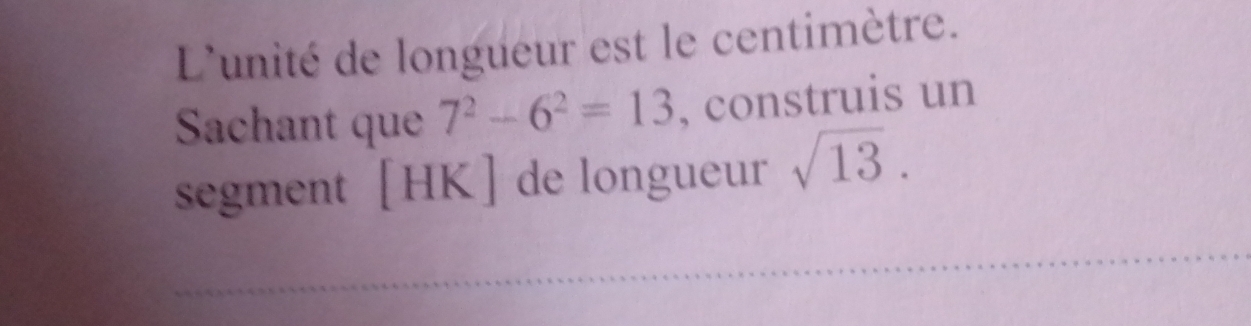 L'unité de longueur est le centimètre. 
Sachant que 7^2-6^2=13 , construis un 
segment [ HK ] de longueur sqrt(13). 
_