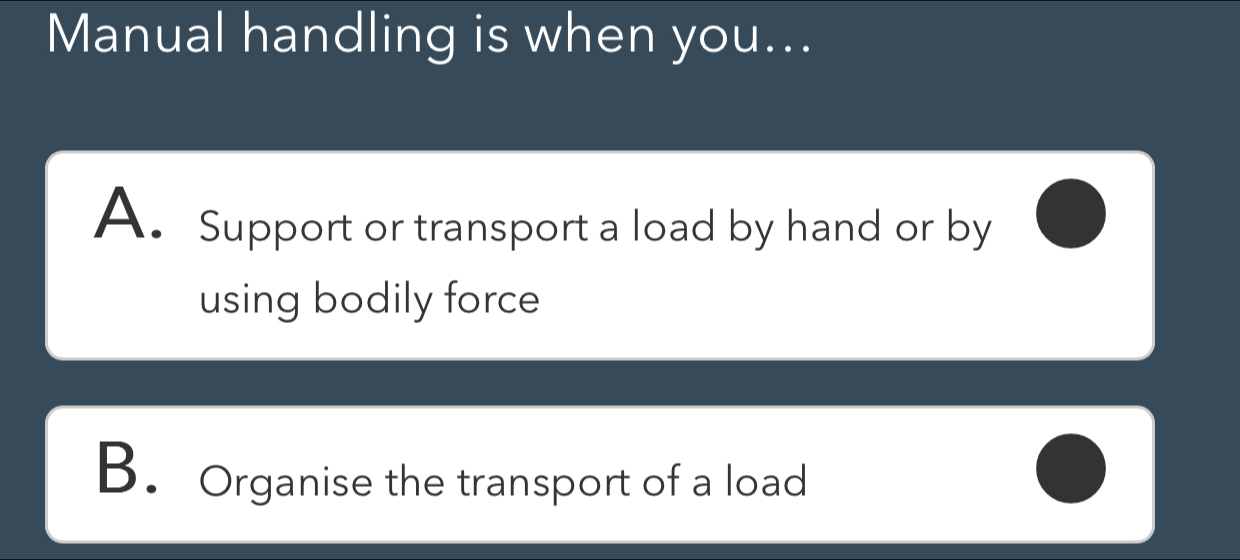 Manual handling is when you...
A. Support or transport a load by hand or by
using bodily force
B. Organise the transport of a load