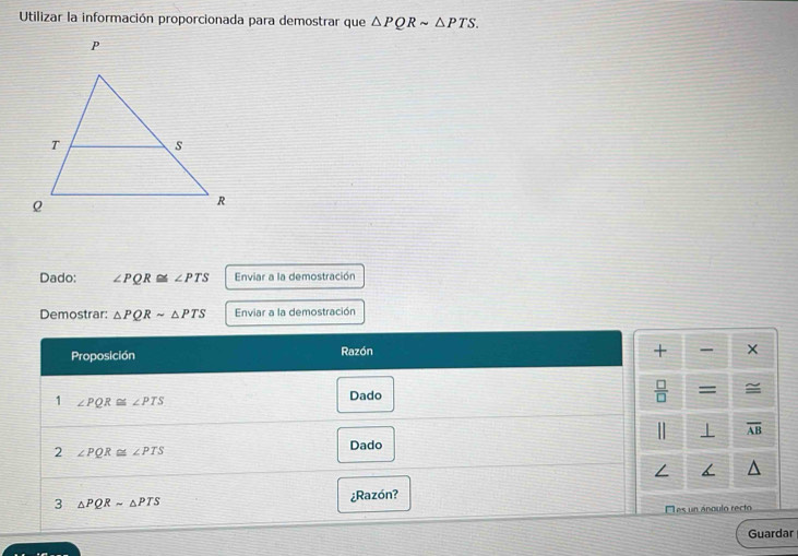 Utilizar la información proporcionada para demostrar que △ PQRsim △ PTS. 
Dado: ∠ PQR≌ ∠ PTS Enviar a la demostración 
Demostrar: △ PQRsim △ PTS Enviar a la demostración 
Proposición Razón 
+ x 
 □ /□   
1 ∠ PQR≌ ∠ PTS Dado = 
| ⊥ overline AB
2 ∠ PQR≌ ∠ PTS Dado 
/ 
3 △ PQRsim △ PTS
¿Razón? 
El es un ánoulo recto 
Guardar