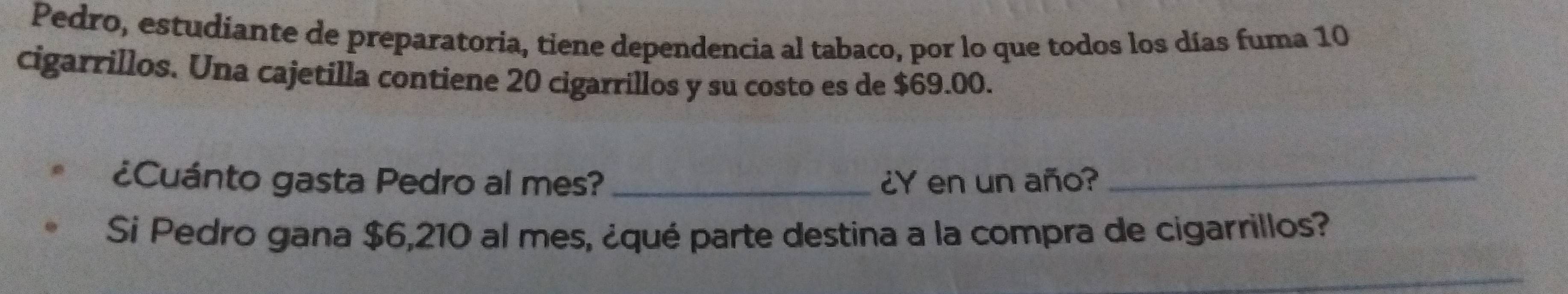 Pedro, estudiante de preparatoria, tiene dependencia al tabaco, por lo que todos los días fuma 10
cigarrillos. Una cajetilla contiene 20 cigarrillos y su costo es de $69.00. 
¿Cuánto gasta Pedro al mes? _¿Y en un año?_ 
Si Pedro gana $6,210 al mes, ¿qué parte destina a la compra de cigarrillos? 
_