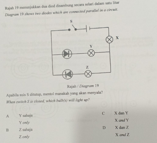 Rajah 19 menunjukkan dua diod disambung secara selari dalam satu litar
Diagram 19 shows two diodes which are connected parallel in a circuit.
Rajah / Diagram 19
Apabila suis S ditutup, mentol manakah yang akan menyala?
When switch S is closed, which bulb(s) will light up?
C
A Y sahaja X dan Y
Y only X and Y
D
B Z sahaja X dan Z
Z only X and Z