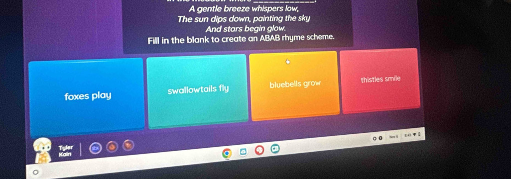 A gentle breeze whispers low,
The sun dips down, painting the sky
And stars begin glow.
Fill in the blank to create an ABAB rhyme scheme.
foxes play swallowtails fly bluebells grow thistles smile