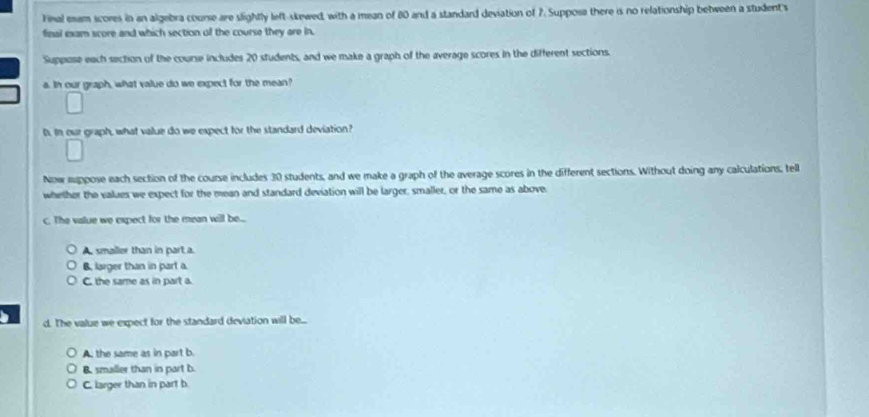 Final exam scores in an algebra course are slightly left-skewed, with a mean of 80 and a standard deviation of 7. Suppose there is no relationship between a student's
final exam score and which section of the course they are in.
Suppose each section of the course includes 20 students, and we make a graph of the average scores in the different sections.
a. In our graph, what value do we expect for the mean?
D. In our graph, what value do we expect for the standard deviation?
Now mappose each section of the course includes 30 students, and we make a graph of the average scores in the different sections. Without doing any calculations, tell
whether the values we expect for the mean and standard deviation will be larger, smaller, or the same as above
c. The value we expect for the mean will be...
A. smailer than in part a.
B. larger than in part a.
C. the same as in part a.
d. The value we expect for the standard deviation will be...
A. the same as in part b
B. smaller than in part b.
C. larger than in part b