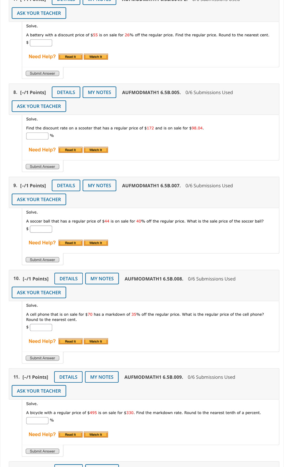 ASK YOUR TEACHER 
Solve. 
A battery with a discount price of $55 is on sale for 26% off the regular price. Find the regular price. Round to the nearest cent. 
Need Help? Read It Watch It 
Submit Answer 
8. [-/1 Points] DETAILS MY NOTES AUFMODMATH1 6.5B.005. 0/6 Submissions Used 
ASK YOUR TEACHER 
Solve. 
Find the discount rate on a scooter that has a regular price of $172 and is on sale for $98.04.
%
Need Help? Read It Watch It 
Submit Answer 
9. [-/1 Points] DETAILS MY NOTES AUFMODMATH1 6.5B.007. 0/6 Submissions Used 
ASK YOUR TEACHER 
Solve. 
A soccer ball that has a regular price of $44 is on sale for 40% off the regular price. What is the sale price of the soccer ball?
$
Need Help? Read It Watch It 
Submit Answer 
10. [-/1 Points] DETAILS MY NOTES AUFMODMATH1 6.5B.008. 0/6 Submissions Used 
ASK YOUR TEACHER 
Solve. 
A cell phone that is on sale for $70 has a markdown of 35% off the regular price. What is the regular price of the cell phone? 
Round to the nearest cent.
$
Need Help? Read It Watch It 
Submit Answer 
11. [-/1 Points] DETAILS MY NOTES AUFMODMATH1 6.5B.009. 0/6 Submissions Used 
ASK YOUR TEACHER 
Solve. 
A bicycle with a regular price of $495 is on sale for $330. Find the markdown rate. Round to the nearest tenth of a percent.
%
Need Help? Read It Watch It 
Submit Answer