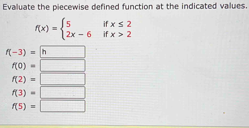 Evaluate the piecewise defined function at the indicated values.
f(x)=beginarrayl 5ifx≤ 2 2x-6ifx>2endarray.
f(-3)= ^ n
f(0)=
f(2)=
f(3)=
f(5)= | x= □ /□  