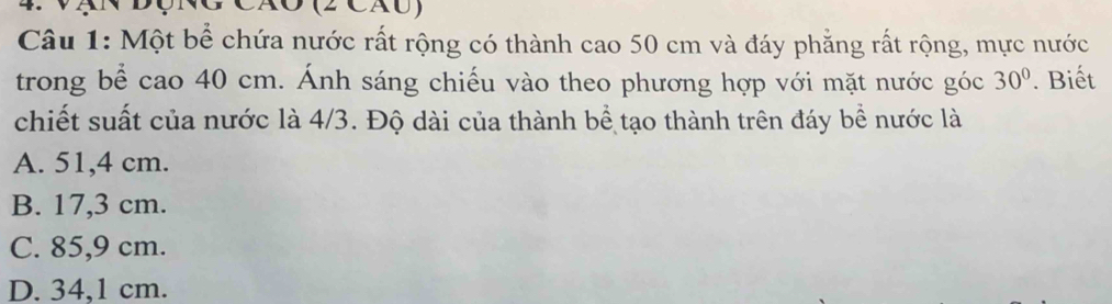 Vạn động Cão (2 cáu)
Câu 1: Một bể chứa nước rất rộng có thành cao 50 cm và đáy phẳng rất rộng, mực nước
trong bể cao 40 cm. Ánh sáng chiếu vào theo phương hợp với mặt nước góc 30°. Biết
chiết suất của nước là 4/3. Độ dài của thành bể tạo thành trên đáy bể nước là
A. 51,4 cm.
B. 17,3 cm.
C. 85,9 cm.
D. 34,1 cm.