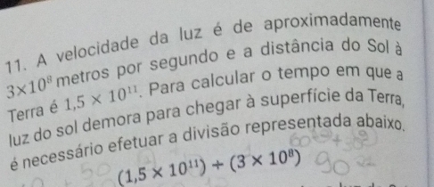 A velocidade da luz é de aproximadamente
3* 10^8 metros por segundo e a distância do Sol à 
Terra é 1,5* 10^(11). Para calcular o tempo em que a 
luz do sol demora para chegar à superfície da Terra, 
é necessário efetuar a divisão representada abaixo.
(1,5* 10^(11))+(3* 10^8)