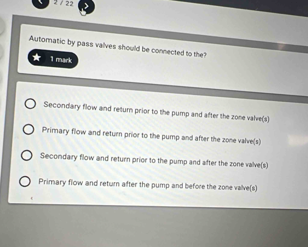 2 / 22
Automatic by pass valves should be connected to the?
1 mark
Secondary flow and return prior to the pump and after the zone valve(s)
Primary flow and return prior to the pump and after the zone valve(s)
Secondary flow and return prior to the pump and after the zone valve(s)
Primary flow and return after the pump and before the zone valve(s)