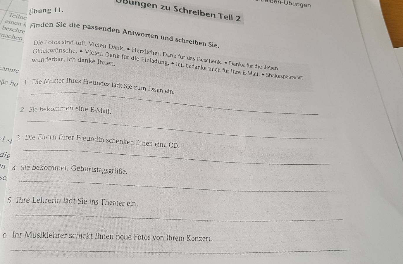 uben-Übungen 
Übung 11. 
Übungen zu Schreiben Teil 2 
Teilne 
beschre 
einenk Finden Sie die passenden Antworten und schreiben Sie. 
machen Die Fotos sind toll. Vielen Dank. • Herzlichen Dank für das Geschenk. • Danke für die lieben 
wunderbar, ich danke Ihnen. 
Glückwünsche, • Vielen Dank für die Einladung. • Ich bedanke mich für Ihre E-Mail. • Shakespeare ist 
annte 
_ 
ặc họ 1 Die Mutter Ihres Freundes lädt Sie zum Essen ein. 
2 Sie bekommen eine E-Mail. 
vì sự 
_ 
3 Die Eltern Ihrer Freundin schenken Ihnen eine CD. 
dig 
_ 
en 1 4. Sie bekommen Geburtstagsgrüße. 
SC 
_ 
5 Ihre Lehrerin lädt Sie ins Theater ein. 
_ 
6 Ihr Musikiehrer schickt Ihnen neue Fotos von Ihrem Konzert. 
_