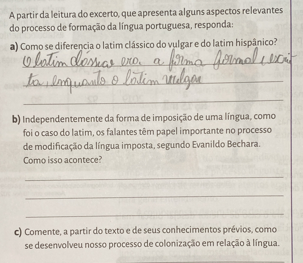 A partir da leitura do excerto, que apresenta alguns aspectos relevantes 
do processo de formação da língua portuguesa, responda: 
a) Como se diferencia o latim clássico do vulgar e do latim hispânico? 
_ 
_ 
_ 
b) Independentemente da forma de imposição de uma língua, como 
foi o caso do latim, os falantes têm papel importante no processo 
de modificação da língua imposta, segundo Evanildo Bechara. 
Como isso acontece? 
_ 
_ 
_ 
c) Comente, a partir do texto e de seus conhecimentos prévios, como 
se desenvolveu nosso processo de colonização em relação à língua. 
_ 
_