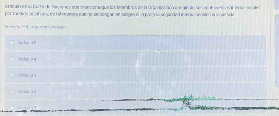 Artículo de la Carta de Naciones que menciona que los Miembros de la Organización arreglarán sus controversias internacionales
por medios pacíficos, de tal manera que no se pongan en peligro ni la paz y la seguridad internacionales ni la justicia:
Seleccione la respuesta correcta:
Artículo 5
Artículo 4'
Artículo 1
Artículo 2
Artículo 3