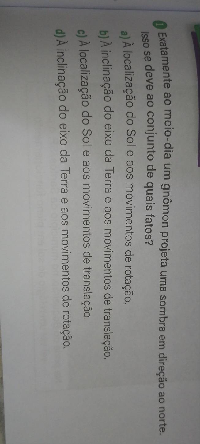 Exatamente ao meio-dia um gnômon projeta uma sombra em direção ao norte.
Isso se deve ao conjunto de quais fatos?
a) À localização do Sol e aos movimentos de rotação.
b) À inclinação do eixo da Terra e aos movimentos de translação.
c) À localização do Sol e aos movimentos de translação.
d)À inclinação do eixo da Terra e aos movimentos de rotação.