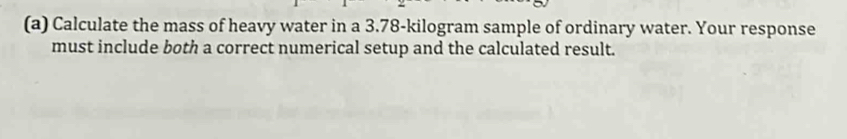 Calculate the mass of heavy water in a 3.78-kilogram sample of ordinary water. Your response 
must include both a correct numerical setup and the calculated result.