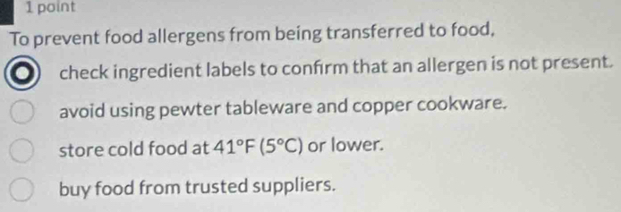 To prevent food allergens from being transferred to food,
check ingredient labels to confrm that an allergen is not present.
avoid using pewter tableware and copper cookware.
store cold food at 41°F(5°C) or lower.
buy food from trusted suppliers.