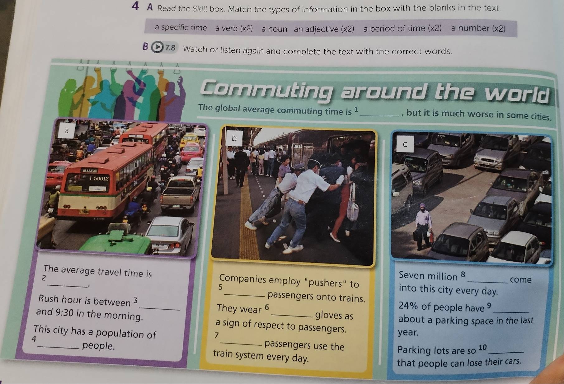 A Read the Skill box. Match the types of information in the box with the blanks in the text. 
a specific time a verb (x2) a noun an adjective (* 2) a period of time (* 2) a number (x2)
B D 7.8 Watch or listen again and complete the text with the correct words. 
Commuting around the world 
The global average commuting time is 1 _ , but it is much worse in some cities. 
a
107
1-50012
Seven million 8
2 _come 
The average travel time is Companies employ "pushers" to into this city every day. 
. 
5 
passengers onto trains. 
Rush hour is between 3 _ 24% of people have 9 _ 
They wear 6 gloves as 
about a parking space in the last 
and 9:30 in the morning. a sign of respect to passengers. 
This city has a population of year. 
A 
_ 
7 
passengers use the 
Parking lots are so 10 _ 
_people. train system every day. 
that people can lose their cars.