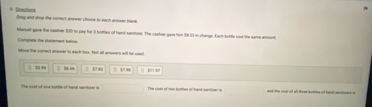 Directions 
Drag and drop the correct answer choice to each answer blank. 
Manuel gave the cashier $20 to pay for 3 bottles of hand sanitizer. The cashier gave him $8.03 in change. Each bottle cost the same amount. 
Complete the staterent below. 
Move the correct answer to each box. Not all answers will be used.
$3.99 $6.66 H $7.83 H $7.9B | $11.97
The cost of one bottle of hand sanitizer is . The cost of two bottles of hand sanitizer is , and the cost of all three bottles of hand sanitizers is