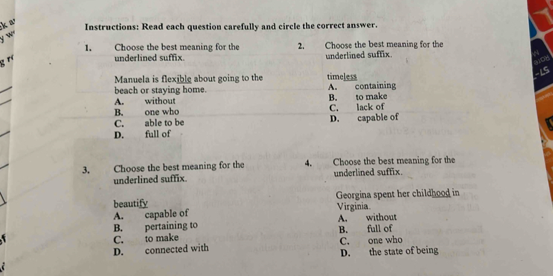 a
Instructions: Read each question carefully and circle the correct answer.
y w
1. Choose the best meaning for the 2. Choose the best meaning for the
g ró
underlined suffix. underlined suffix. 

alod
-LS
Manuela is flexible about going to the timeless
beach or staying home. A. containing
A. without B. to make
B. one who C. lack of
C. able to be D. capable of
D. full of
3. Choose the best meaning for the 4. Choose the best meaning for the
underlined suffix. underlined suffix.
beautify Georgina spent her childhood in
Virginia.
A. capable of
B. pertaining to A. without
C. to make B. full of
D. connected with C. one who
D. the state of being