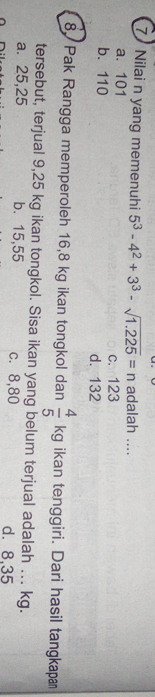 Nilai n yang memenuhi 5^3-4^2+3^3-sqrt(1.225)=n adalah ....
a. 101
c. 123
b. 110
d. 132
8. Pak Rangga memperoleh 16,8 kg ikan tongkol dan  4/5  / kg ikan tenggiri. Dari hasil tangkapan
tersebut, terjual 9,25 kg ikan tongkol. Sisa ikan yang belum terjual adalah ... kg.
a. 25,25 b. 15,55 c. 8,80
d. 8,35