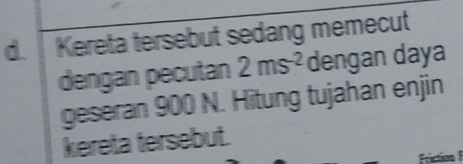 Kereta tersebut sedang memecut 
dengan pecutan 2ms^(-2) dengan daya 
geseran 900 N. Hitung tujahan enjin 
kereta tersebut.